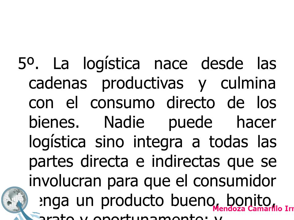 5º. La logística nace desde las cadenas productivas y culmina con el consumo directo de los bienes. Nadie puede hacer logística sino integra a todas las partes directa e indirectas que se involucran para que el consumidor tenga un producto bueno, bonito, barato y oportunamente; y