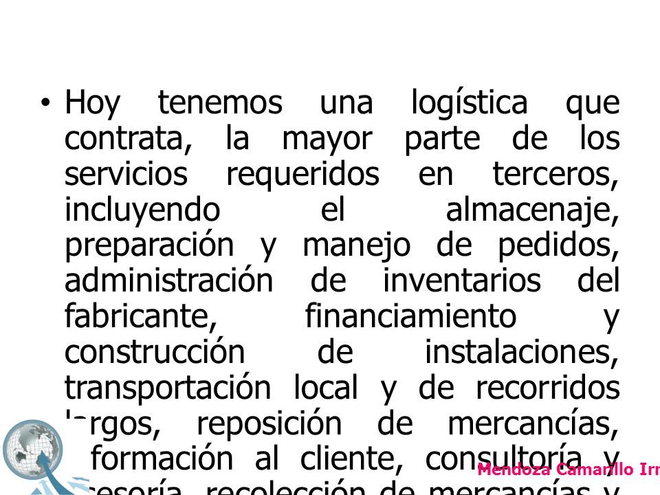 Hoy tenemos una logística que contrata, la mayor parte de los servicios requeridos en terceros, incluyendo el almacenaje, preparación y manejo de pedidos, administración de inventarios del fabricante, financiamiento y construcción de instalaciones, transportación local y de recorridos largos, reposición de mercancías, información al cliente, consultoría y asesoría, recolección de mercancías y devoluciones, etcétera.