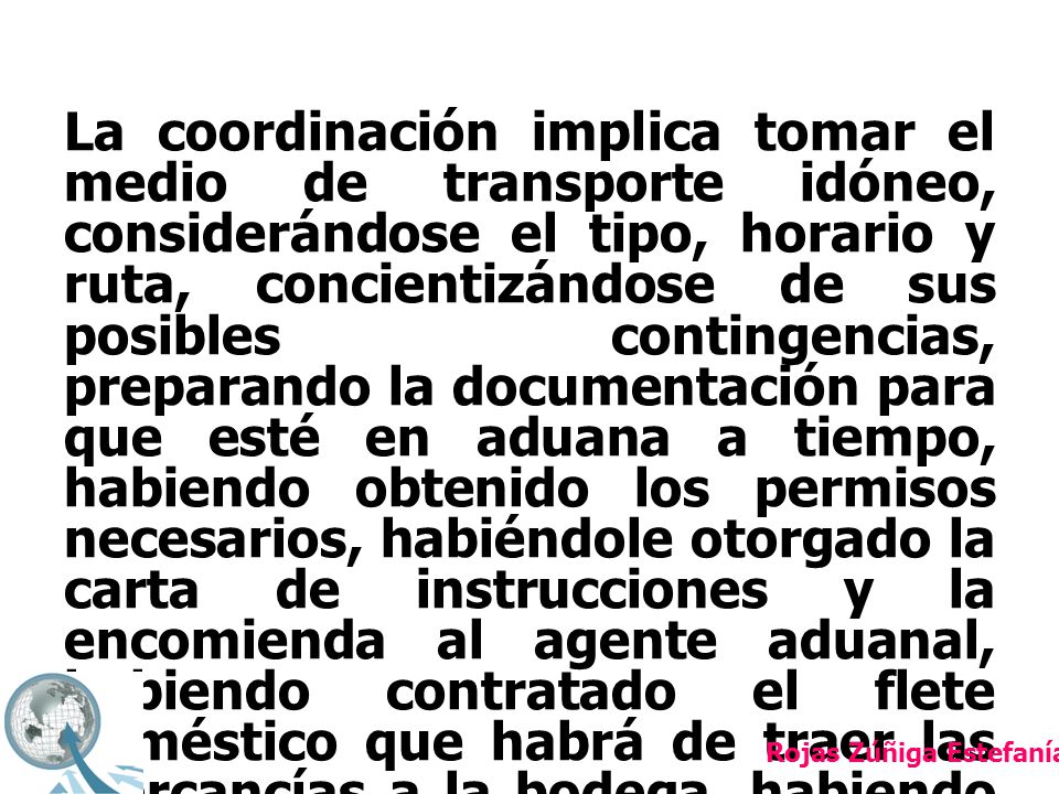 La coordinación implica tomar el medio de transporte idóneo, considerándose el tipo, horario y ruta, concientizándose de sus posibles contingencias, preparando la documentación para que esté en aduana a tiempo, habiendo obtenido los permisos necesarios, habiéndole otorgado la carta de instrucciones y la encomienda al agente aduanal, habiendo contratado el flete doméstico que habrá de traer las mercancías a la bodega, habiendo alistado al personal de la bodega para su recepción, teniendo lista la grúa que descargará la mercancía, etcétera.