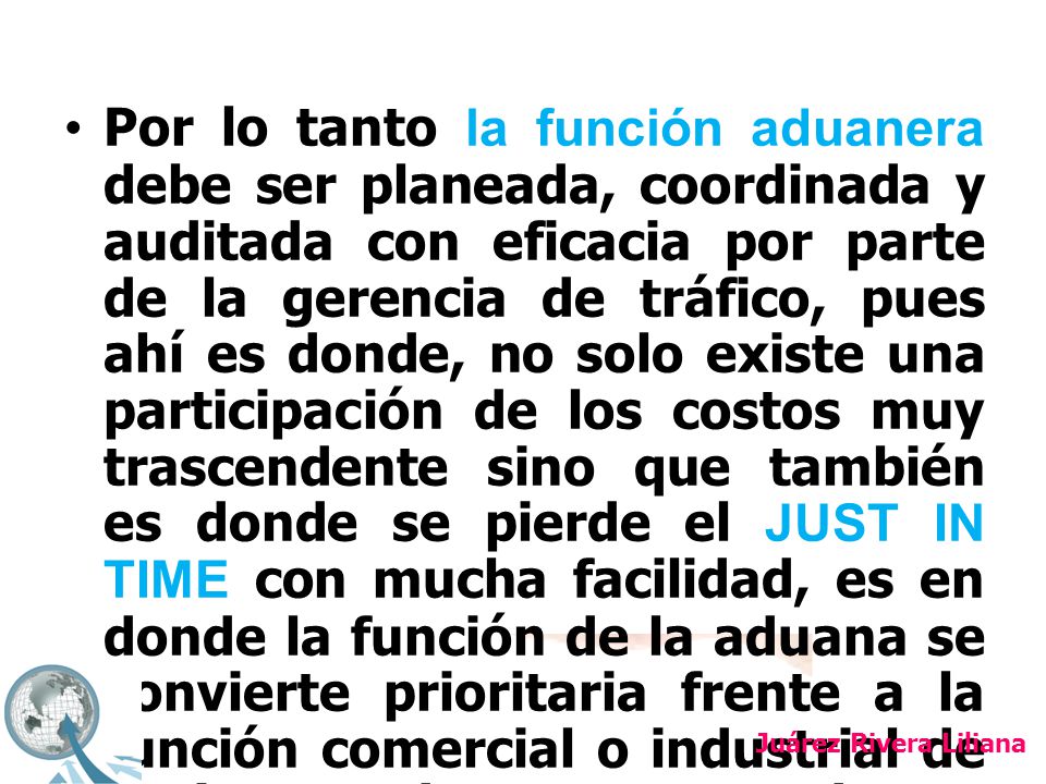 Por lo tanto la función aduanera debe ser planeada, coordinada y auditada con eficacia por parte de la gerencia de tráfico, pues ahí es donde, no solo existe una participación de los costos muy trascendente sino que también es donde se pierde el JUST IN TIME con mucha facilidad, es en donde la función de la aduana se convierte prioritaria frente a la función comercial o industrial de los importadores o exportadores.