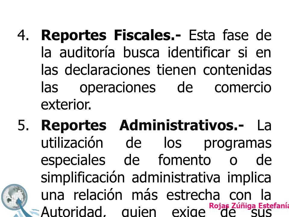 4. Reportes Fiscales.- Esta fase de la auditoría busca identificar si en las declaraciones tienen contenidas las operaciones de comercio exterior. 5. Reportes Administrativos.- La utilización de los programas especiales de fomento o de simplificación administrativa implica una relación más estrecha con la Autoridad, quien exige de sus beneficiarios la constante comunicación a través de reportes y declaraciones en materia aduanera.