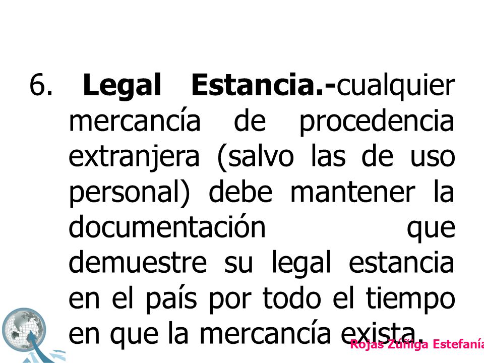 6. Legal Estancia.-cualquier mercancía de procedencia extranjera (salvo las de uso personal) debe mantener la documentación que demuestre su legal estancia en el país por todo el tiempo en que la mercancía exista.