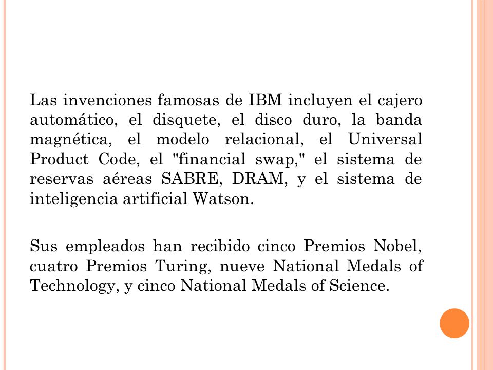 Las invenciones famosas de IBM incluyen el cajero automático, el disquete, el disco duro, la banda magnética, el modelo relacional, el Universal Product Code, el financial swap, el sistema de reservas aéreas SABRE, DRAM, y el sistema de inteligencia artificial Watson.