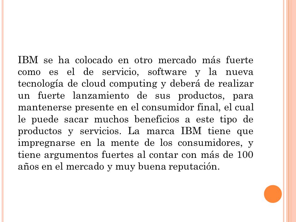 IBM se ha colocado en otro mercado más fuerte como es el de servicio, software y la nueva tecnología de cloud computing y deberá de realizar un fuerte lanzamiento de sus productos, para mantenerse presente en el consumidor final, el cual le puede sacar muchos beneficios a este tipo de productos y servicios.
