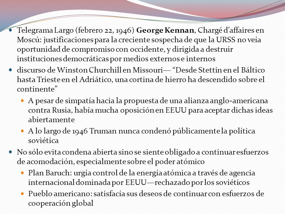 Telegrama Largo (febrero 22, 1946) George Kennan, Chargé d’affaires en Moscú: justificaciones para la creciente sospecha de que la URSS no veía oportunidad de compromiso con occidente, y dirigida a destruir instituciones democráticas por medios externos e internos