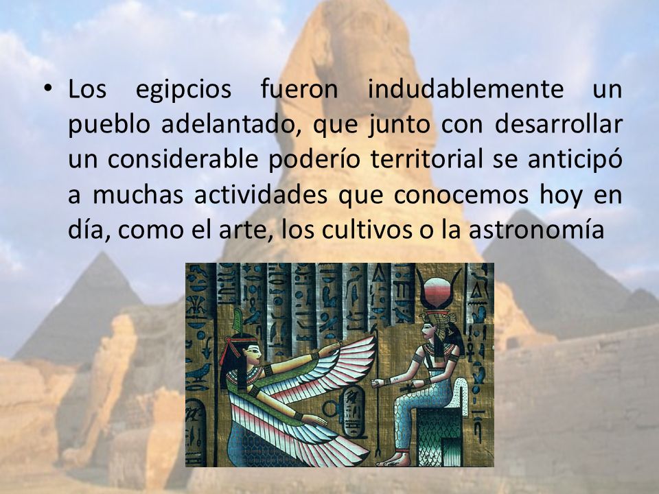 Los egipcios fueron indudablemente un pueblo adelantado, que junto con desarrollar un considerable poderío territorial se anticipó a muchas actividades que conocemos hoy en día, como el arte, los cultivos o la astronomía