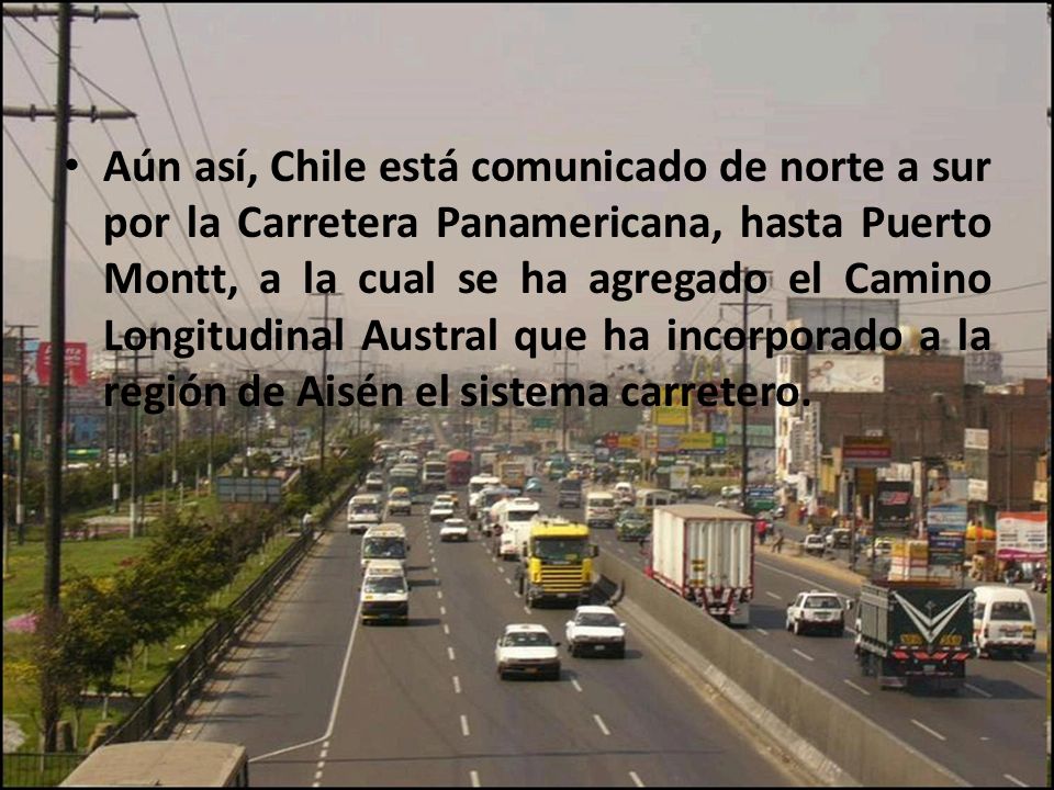 Aún así, Chile está comunicado de norte a sur por la Carretera Panamericana, hasta Puerto Montt, a la cual se ha agregado el Camino Longitudinal Austral que ha incorporado a la región de Aisén el sistema carretero.