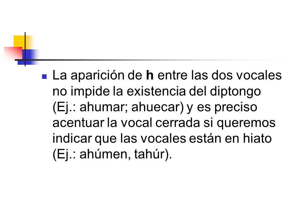 La aparición de h entre las dos vocales no impide la existencia del diptongo (Ej.: ahumar; ahuecar) y es preciso acentuar la vocal cerrada si queremos indicar que las vocales están en hiato (Ej.: ahúmen, tahúr).