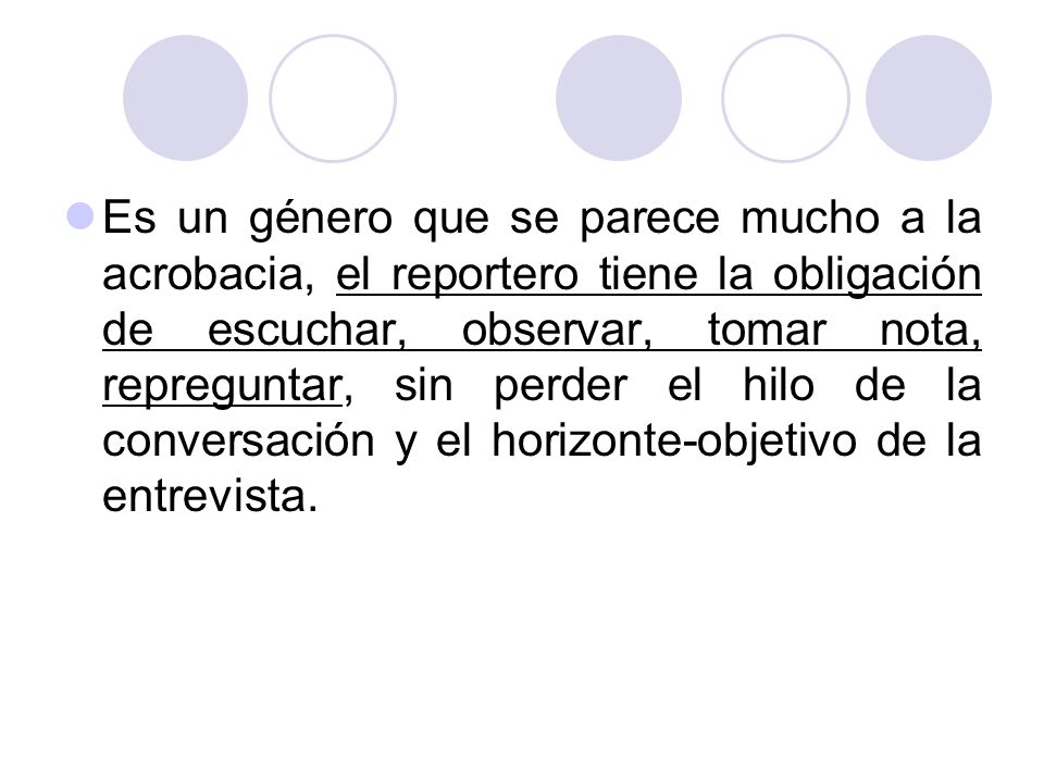Es un género que se parece mucho a la acrobacia, el reportero tiene la obligación de escuchar, observar, tomar nota, repreguntar, sin perder el hilo de la conversación y el horizonte-objetivo de la entrevista.