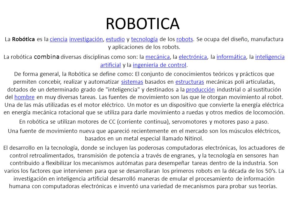 ROBOTICA La Robótica es la ciencia investigación, estudio y tecnología de los robots. Se ocupa del diseño, manufactura y aplicaciones de los robots.