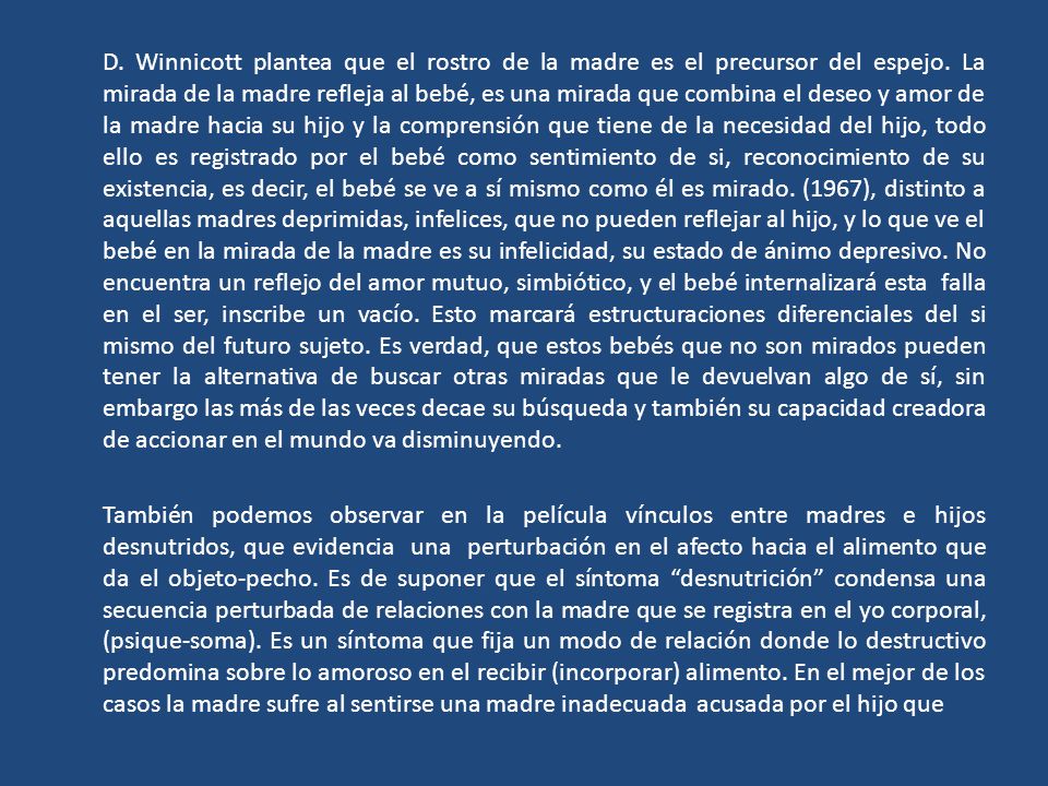 D. Winnicott plantea que el rostro de la madre es el precursor del espejo. La mirada de la madre refleja al bebé, es una mirada que combina el deseo y amor de la madre hacia su hijo y la comprensión que tiene de la necesidad del hijo, todo ello es registrado por el bebé como sentimiento de si, reconocimiento de su existencia, es decir, el bebé se ve a sí mismo como él es mirado. (1967), distinto a aquellas madres deprimidas, infelices, que no pueden reflejar al hijo, y lo que ve el bebé en la mirada de la madre es su infelicidad, su estado de ánimo depresivo. No encuentra un reflejo del amor mutuo, simbiótico, y el bebé internalizará esta falla en el ser, inscribe un vacío. Esto marcará estructuraciones diferenciales del si mismo del futuro sujeto. Es verdad, que estos bebés que no son mirados pueden tener la alternativa de buscar otras miradas que le devuelvan algo de sí, sin embargo las más de las veces decae su búsqueda y también su capacidad creadora de accionar en el mundo va disminuyendo.