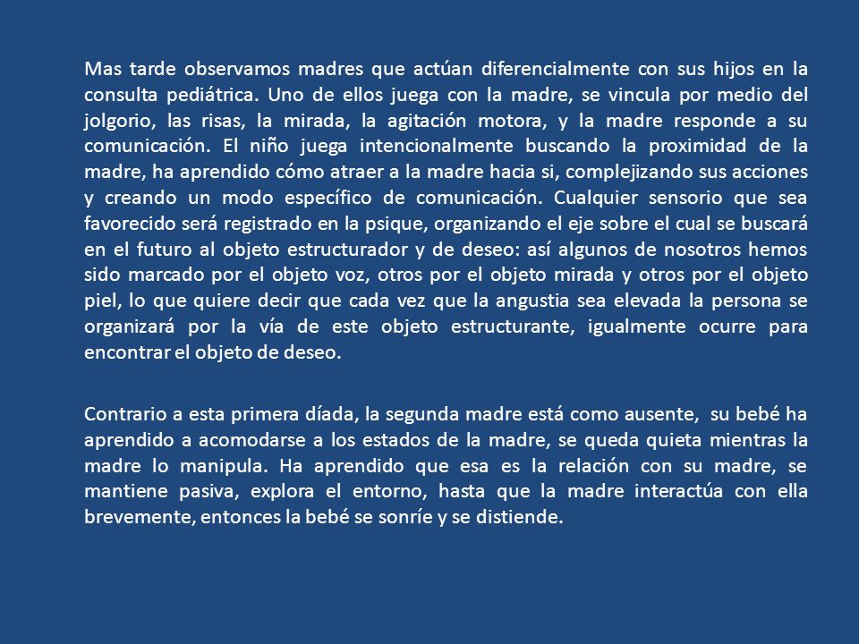 Mas tarde observamos madres que actúan diferencialmente con sus hijos en la consulta pediátrica. Uno de ellos juega con la madre, se vincula por medio del jolgorio, las risas, la mirada, la agitación motora, y la madre responde a su comunicación. El niño juega intencionalmente buscando la proximidad de la madre, ha aprendido cómo atraer a la madre hacia si, complejizando sus acciones y creando un modo específico de comunicación. Cualquier sensorio que sea favorecido será registrado en la psique, organizando el eje sobre el cual se buscará en el futuro al objeto estructurador y de deseo: así algunos de nosotros hemos sido marcado por el objeto voz, otros por el objeto mirada y otros por el objeto piel, lo que quiere decir que cada vez que la angustia sea elevada la persona se organizará por la vía de este objeto estructurante, igualmente ocurre para encontrar el objeto de deseo.
