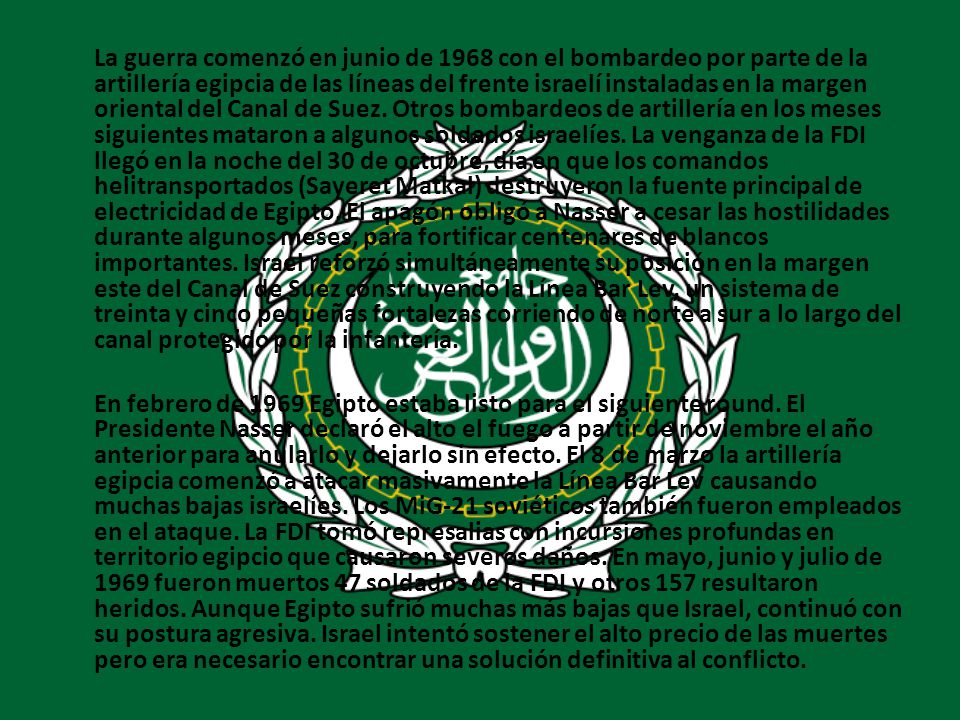 La guerra comenzó en junio de 1968 con el bombardeo por parte de la artillería egipcia de las líneas del frente israelí instaladas en la margen oriental del Canal de Suez. Otros bombardeos de artillería en los meses siguientes mataron a algunos soldados israelíes. La venganza de la FDI llegó en la noche del 30 de octubre, día en que los comandos helitransportados (Sayeret Matkal) destruyeron la fuente principal de electricidad de Egipto. El apagón obligó a Nasser a cesar las hostilidades durante algunos meses, para fortificar centenares de blancos importantes. Israel reforzó simultáneamente su posición en la margen este del Canal de Suez construyendo la Línea Bar Lev, un sistema de treinta y cinco pequeñas fortalezas corriendo de norte a sur a lo largo del canal protegido por la infantería.