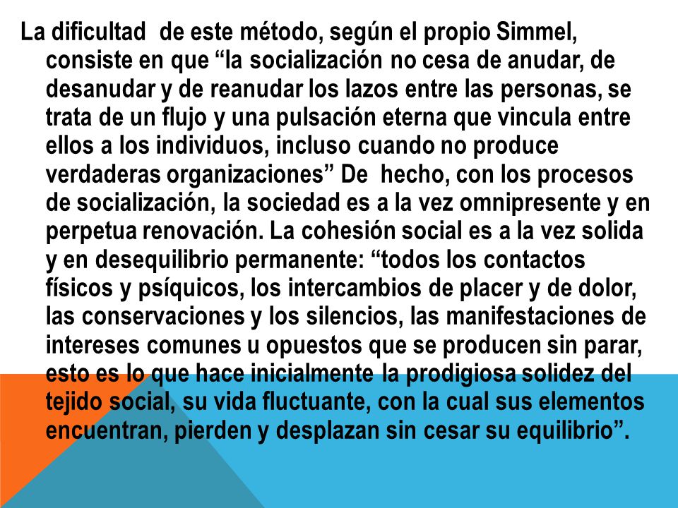La dificultad de este método, según el propio Simmel, consiste en que la socialización no cesa de anudar, de desanudar y de reanudar los lazos entre las personas, se trata de un flujo y una pulsación eterna que vincula entre ellos a los individuos, incluso cuando no produce verdaderas organizaciones De hecho, con los procesos de socialización, la sociedad es a la vez omnipresente y en perpetua renovación.