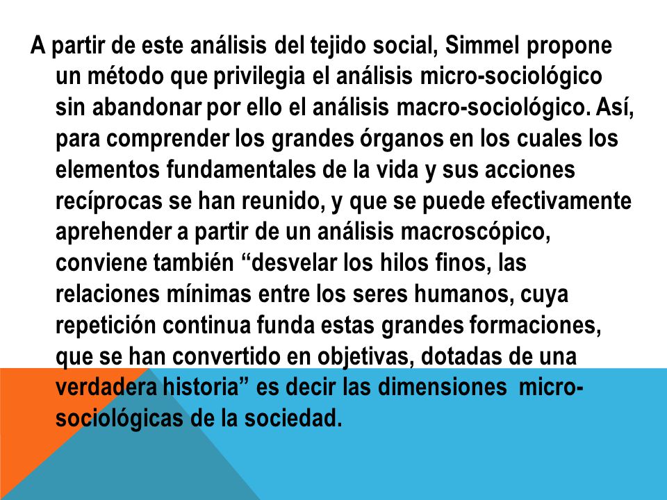 A partir de este análisis del tejido social, Simmel propone un método que privilegia el análisis micro-sociológico sin abandonar por ello el análisis macro-sociológico.