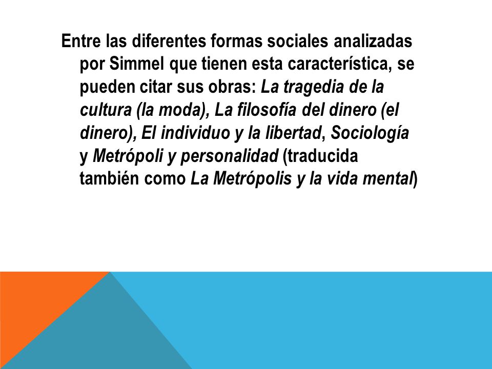 Entre las diferentes formas sociales analizadas por Simmel que tienen esta característica, se pueden citar sus obras: La tragedia de la cultura (la moda), La filosofía del dinero (el dinero), El individuo y la libertad, Sociología y Metrópoli y personalidad (traducida también como La Metrópolis y la vida mental)