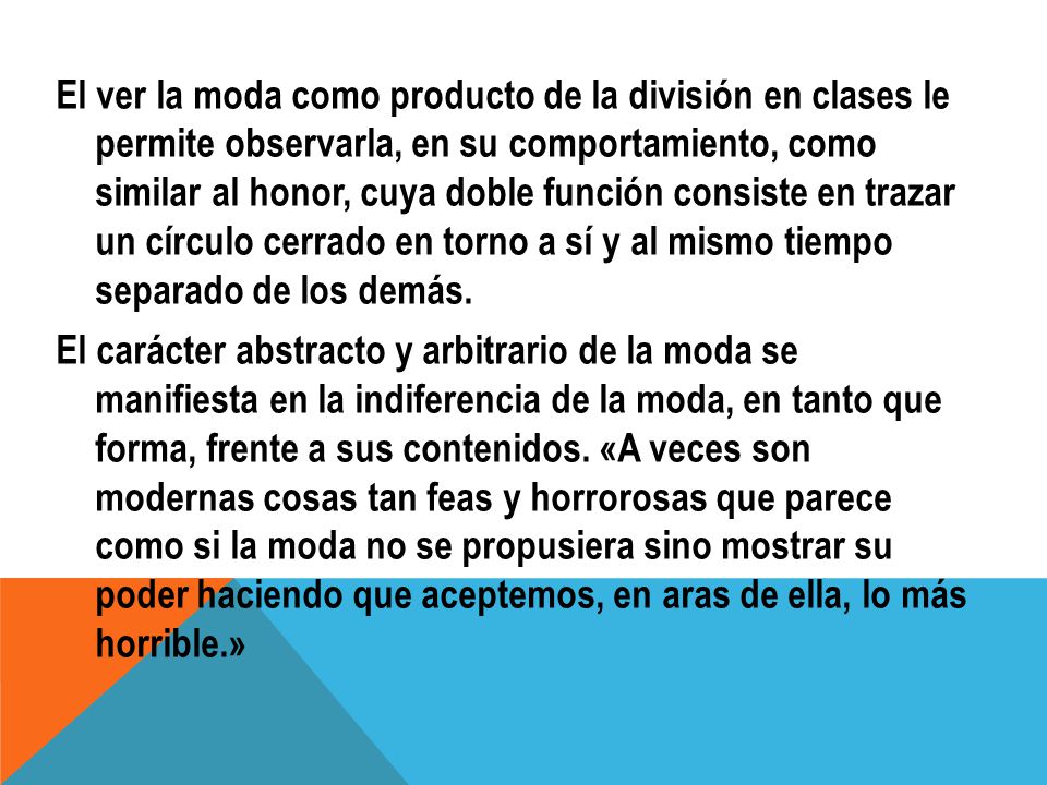 El ver la moda como producto de la división en clases le permite observarla, en su comportamiento, como similar al honor, cuya doble función consiste en trazar un círculo cerrado en torno a sí y al mismo tiempo separado de los demás.