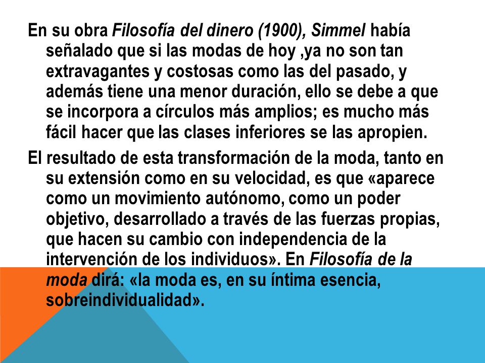 En su obra Filosofía del dinero (1900), Simmel había señalado que si las modas de hoy ,ya no son tan extravagantes y costosas como las del pasado, y además tiene una menor duración, ello se debe a que se incorpora a círculos más amplios; es mucho más fácil hacer que las clases inferiores se las apropien.