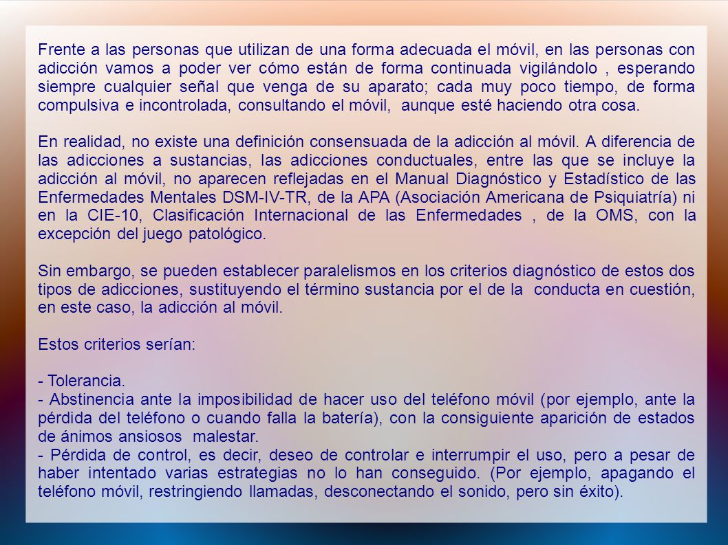 Frente a las personas que utilizan de una forma adecuada el móvil, en las personas con adicción vamos a poder ver cómo están de forma continuada vigilándolo , esperando siempre cualquier señal que venga de su aparato; cada muy poco tiempo, de forma compulsiva e incontrolada, consultando el móvil, aunque esté haciendo otra cosa.