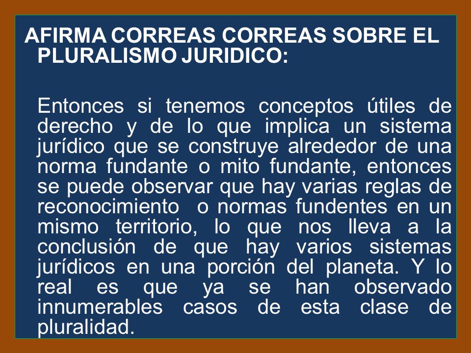 AFIRMA CORREAS CORREAS SOBRE EL PLURALISMO JURIDICO: Entonces si tenemos conceptos útiles de derecho y de lo que implica un sistema jurídico que se construye alrededor de una norma fundante o mito fundante, entonces se puede observar que hay varias reglas de reconocimiento o normas fundentes en un mismo territorio, lo que nos lleva a la conclusión de que hay varios sistemas jurídicos en una porción del planeta.
