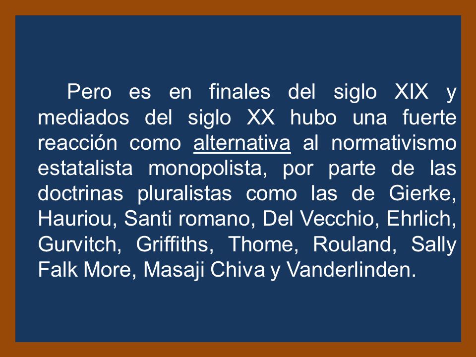 Pero es en finales del siglo XIX y mediados del siglo XX hubo una fuerte reacción como alternativa al normativismo estatalista monopolista, por parte de las doctrinas pluralistas como las de Gierke, Hauriou, Santi romano, Del Vecchio, Ehrlich, Gurvitch, Griffiths, Thome, Rouland, Sally Falk More, Masaji Chiva y Vanderlinden.