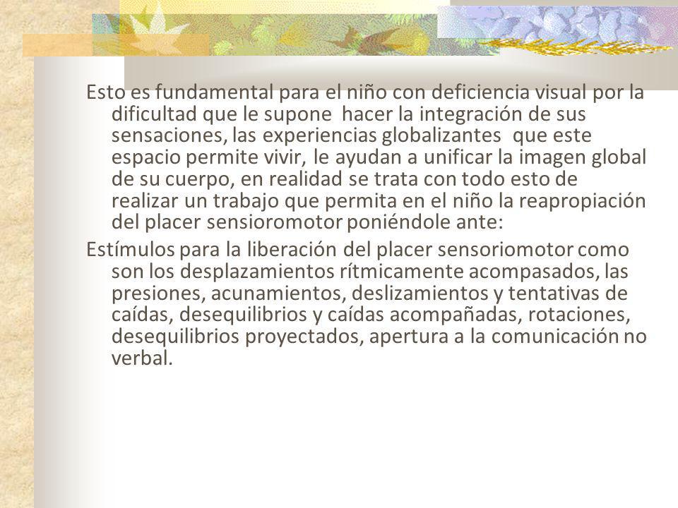 Esto es fundamental para el niño con deficiencia visual por la dificultad que le supone hacer la integración de sus sensaciones, las experiencias globalizantes que este espacio permite vivir, le ayudan a unificar la imagen global de su cuerpo, en realidad se trata con todo esto de realizar un trabajo que permita en el niño la reapropiación del placer sensioromotor poniéndole ante: