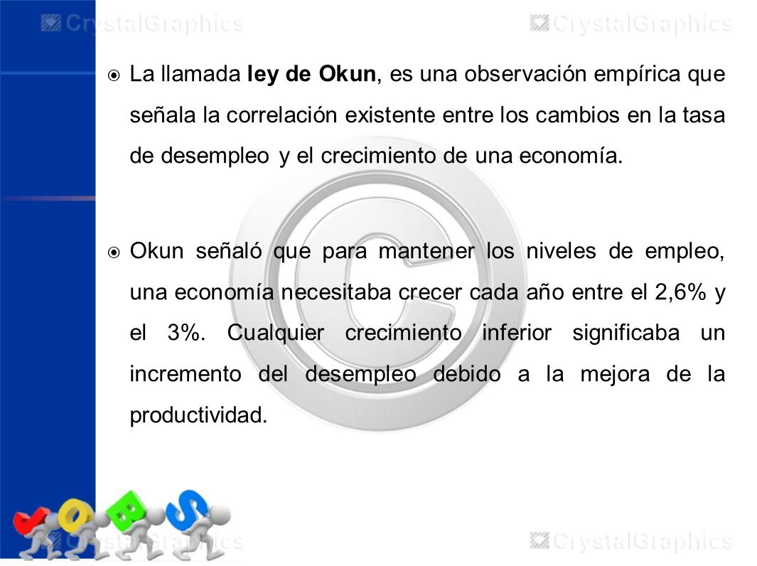 La llamada ley de Okun, es una observación empírica que señala la correlación existente entre los cambios en la tasa de desempleo y el crecimiento de una economía.