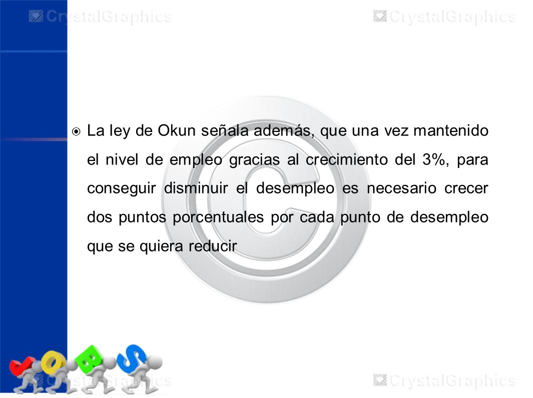 La ley de Okun señala además, que una vez mantenido el nivel de empleo gracias al crecimiento del 3%, para conseguir disminuir el desempleo es necesario crecer dos puntos porcentuales por cada punto de desempleo que se quiera reducir