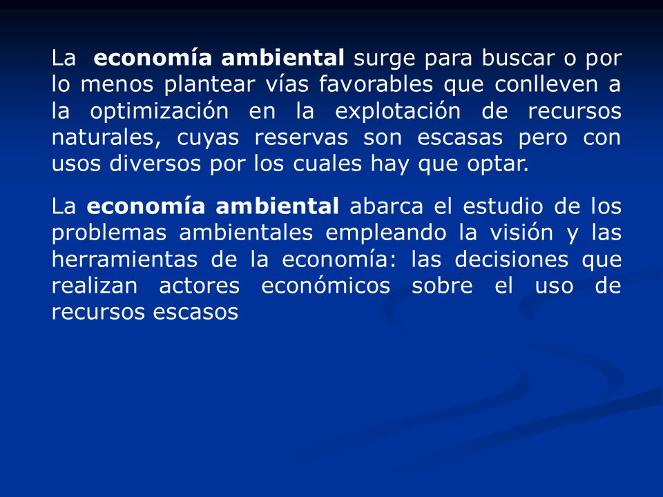 La economía ambiental surge para buscar o por lo menos plantear vías favorables que conlleven a la optimización en la explotación de recursos naturales, cuyas reservas son escasas pero con usos diversos por los cuales hay que optar.