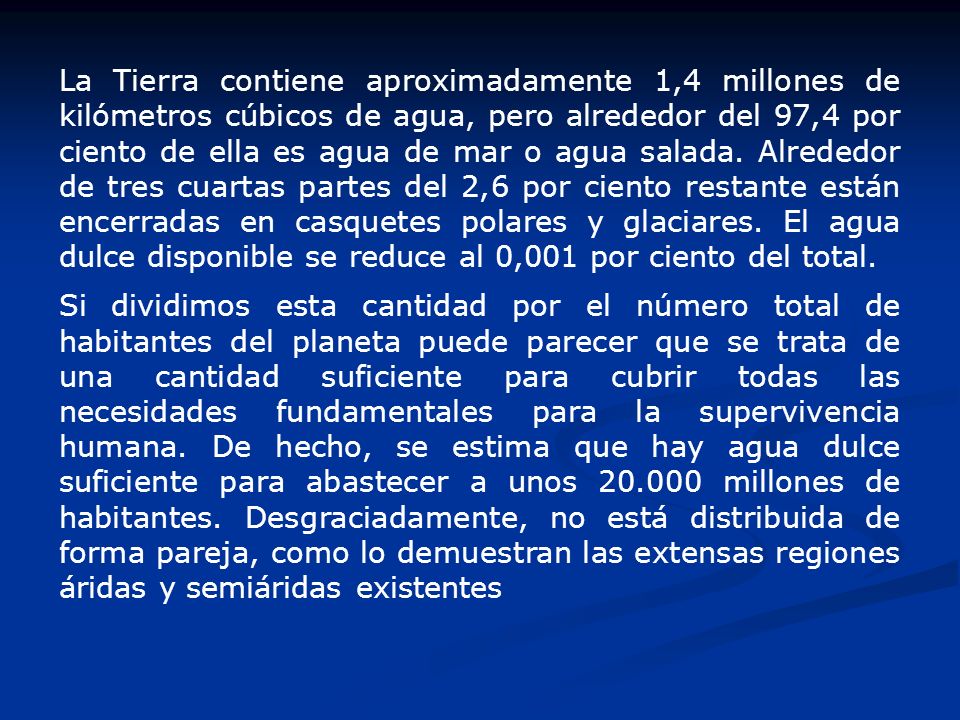 La Tierra contiene aproximadamente 1,4 millones de kilómetros cúbicos de agua, pero alrededor del 97,4 por ciento de ella es agua de mar o agua salada. Alrededor de tres cuartas partes del 2,6 por ciento restante están encerradas en casquetes polares y glaciares. El agua dulce disponible se reduce al 0,001 por ciento del total.