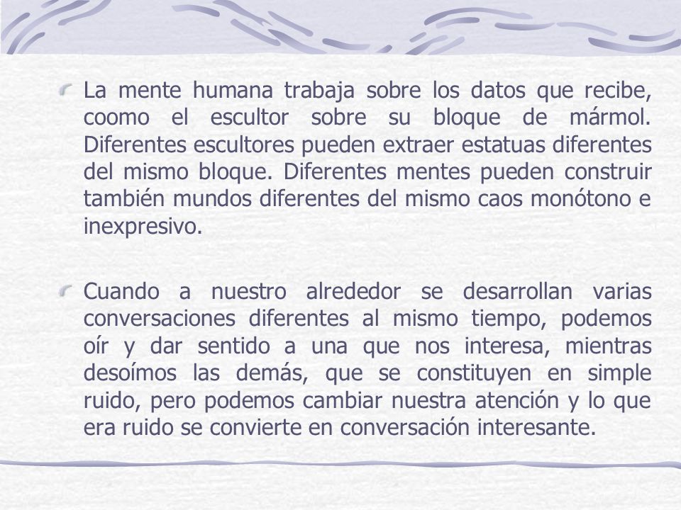 La mente humana trabaja sobre los datos que recibe, coomo el escultor sobre su bloque de mármol. Diferentes escultores pueden extraer estatuas diferentes del mismo bloque. Diferentes mentes pueden construir también mundos diferentes del mismo caos monótono e inexpresivo.