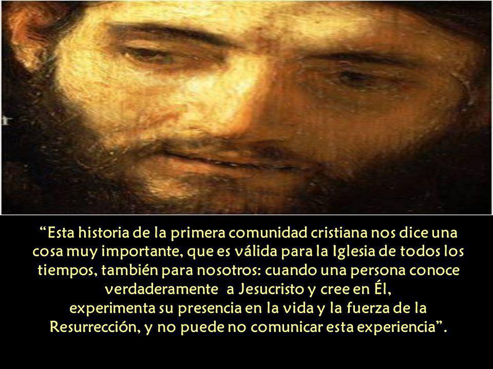 Esta historia de la primera comunidad cristiana nos dice una cosa muy importante, que es válida para la Iglesia de todos los tiempos, también para nosotros: cuando una persona conoce verdaderamente a Jesucristo y cree en Él, experimenta su presencia en la vida y la fuerza de la Resurrección, y no puede no comunicar esta experiencia .