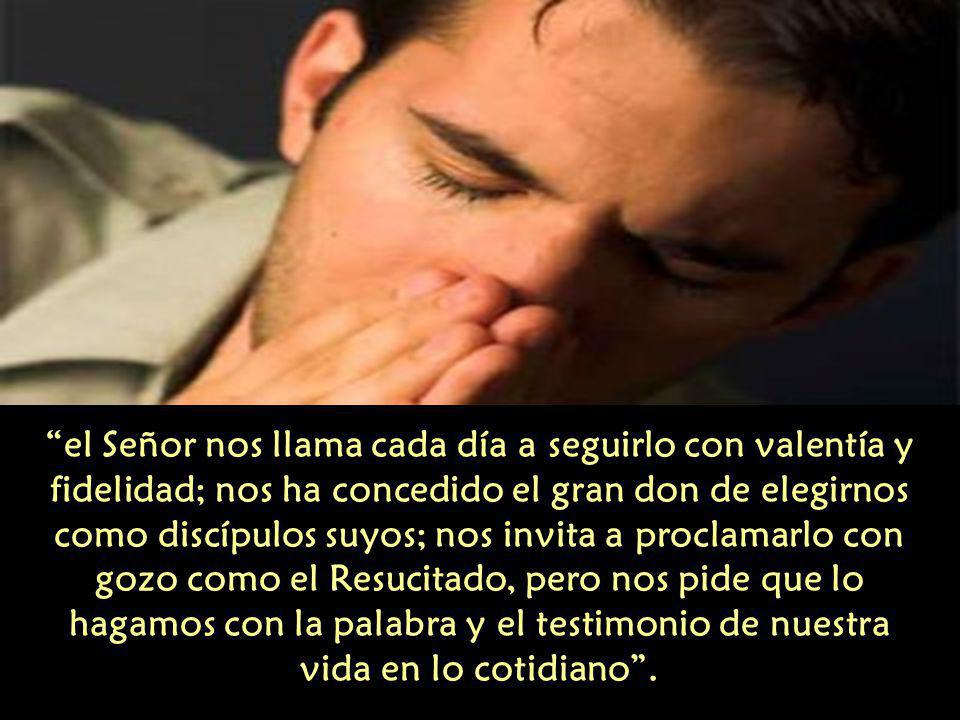 el Señor nos llama cada día a seguirlo con valentía y fidelidad; nos ha concedido el gran don de elegirnos como discípulos suyos; nos invita a proclamarlo con gozo como el Resucitado, pero nos pide que lo hagamos con la palabra y el testimonio de nuestra vida en lo cotidiano .