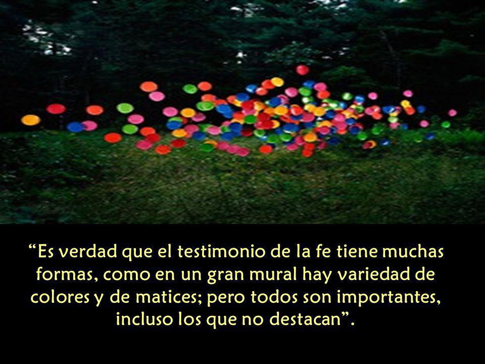 Es verdad que el testimonio de la fe tiene muchas formas, como en un gran mural hay variedad de colores y de matices; pero todos son importantes, incluso los que no destacan .