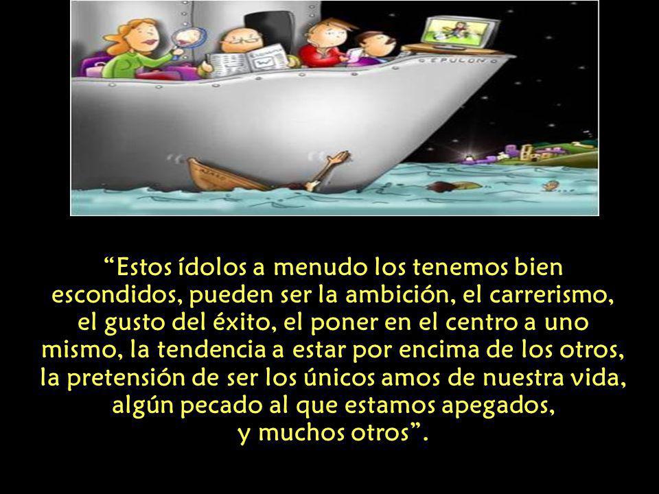 Estos ídolos a menudo los tenemos bien escondidos, pueden ser la ambición, el carrerismo, el gusto del éxito, el poner en el centro a uno mismo, la tendencia a estar por encima de los otros, la pretensión de ser los únicos amos de nuestra vida, algún pecado al que estamos apegados, y muchos otros .