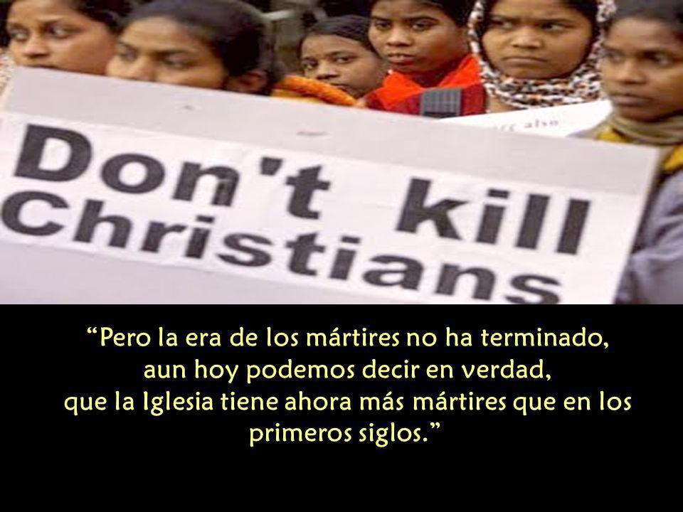 Pero la era de los mártires no ha terminado, aun hoy podemos decir en verdad, que la Iglesia tiene ahora más mártires que en los primeros siglos.