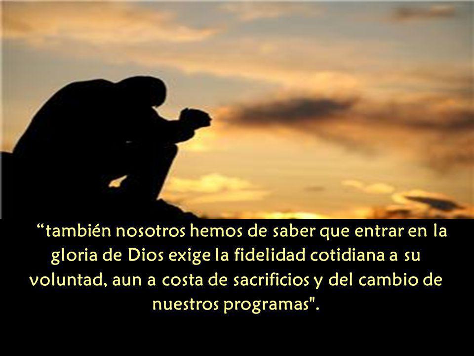 también nosotros hemos de saber que entrar en la gloria de Dios exige la fidelidad cotidiana a su voluntad, aun a costa de sacrificios y del cambio de nuestros programas .