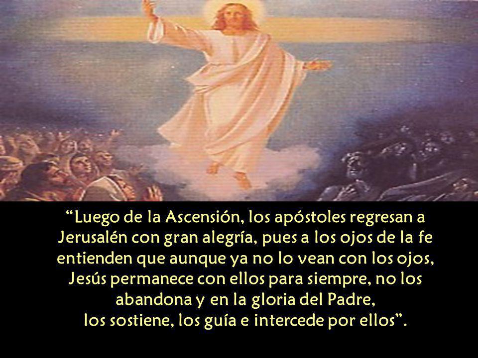 Luego de la Ascensión, los apóstoles regresan a Jerusalén con gran alegría, pues a los ojos de la fe entienden que aunque ya no lo vean con los ojos, Jesús permanece con ellos para siempre, no los abandona y en la gloria del Padre, los sostiene, los guía e intercede por ellos .