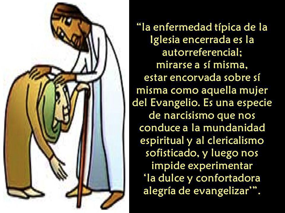la enfermedad típica de la Iglesia encerrada es la autorreferencial; mirarse a sí misma, estar encorvada sobre sí misma como aquella mujer del Evangelio.