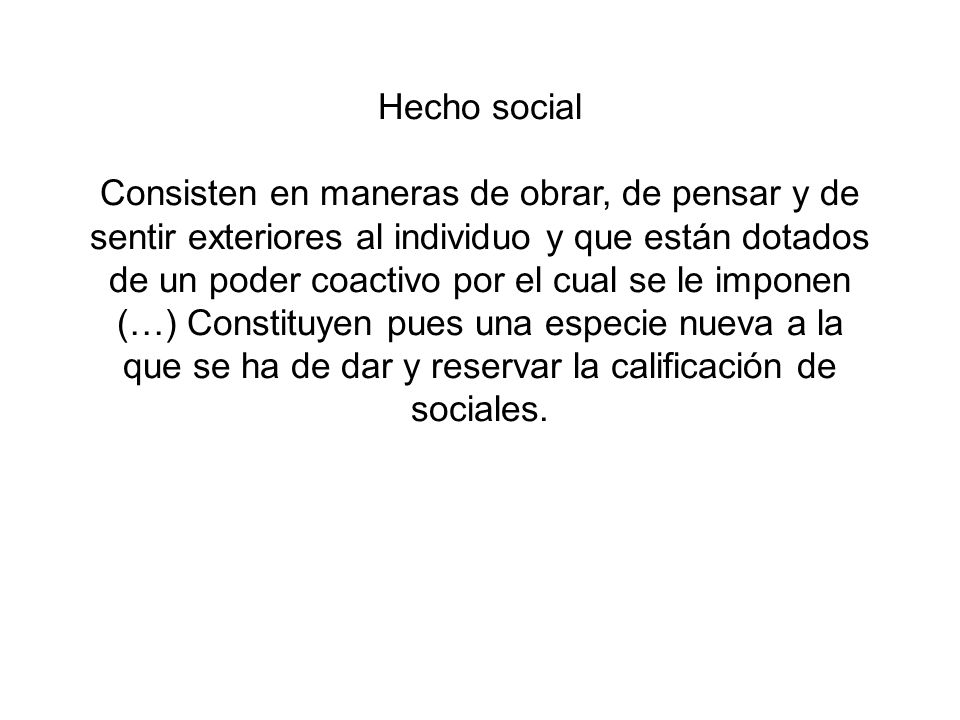 Hecho social Consisten en maneras de obrar, de pensar y de sentir exteriores al individuo y que están dotados de un poder coactivo por el cual se le imponen (…) Constituyen pues una especie nueva a la que se ha de dar y reservar la calificación de sociales.