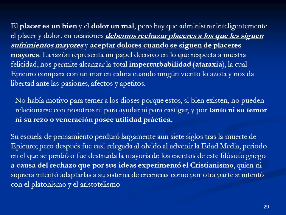 El placer es un bien y el dolor un mal, pero hay que administrar inteligentemente el placer y dolor: en ocasiones debemos rechazar placeres a los que les siguen sufrimientos mayores y aceptar dolores cuando se siguen de placeres mayores. La razón representa un papel decisivo en lo que respecta a nuestra felicidad, nos permite alcanzar la total imperturbabilidad (ataraxia), la cual Epicuro compara con un mar en calma cuando ningún viento lo azota y nos da libertad ante las pasiones, afectos y apetitos.