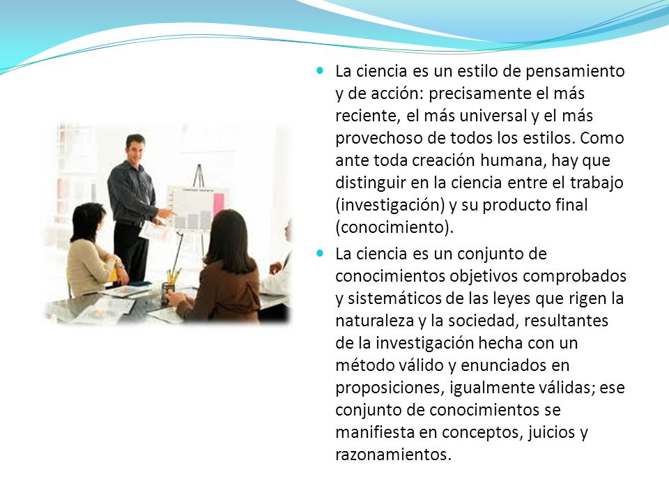 La ciencia es un estilo de pensamiento y de acción: precisamente el más reciente, el más universal y el más provechoso de todos los estilos. Como ante toda creación humana, hay que distinguir en la ciencia entre el trabajo (investigación) y su producto final (conocimiento).