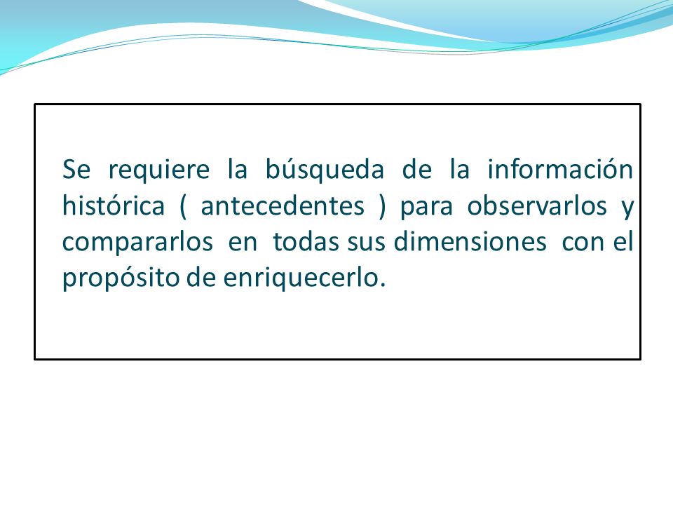 Se requiere la búsqueda de la información histórica ( antecedentes ) para observarlos y compararlos en todas sus dimensiones con el propósito de enriquecerlo.