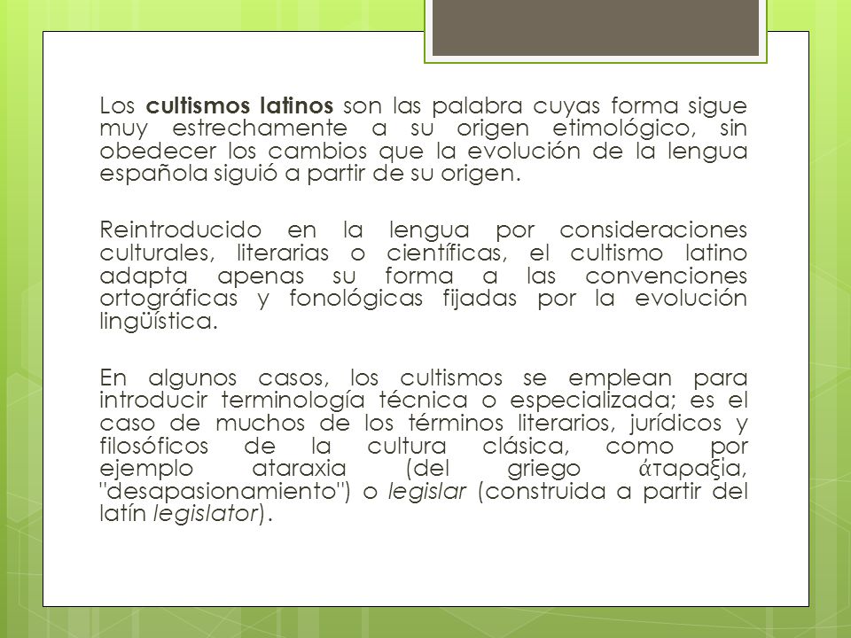 Los cultismos latinos son las palabra cuyas forma sigue muy estrechamente a su origen etimológico, sin obedecer los cambios que la evolución de la lengua española siguió a partir de su origen.