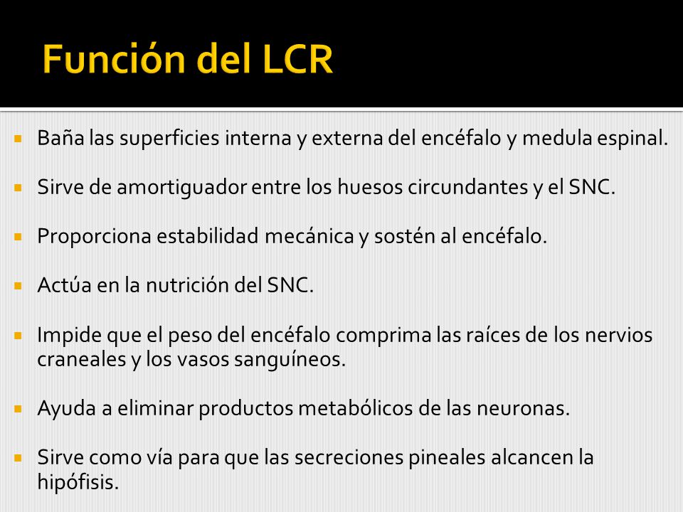 Función del LCR Baña las superficies interna y externa del encéfalo y medula espinal. Sirve de amortiguador entre los huesos circundantes y el SNC.