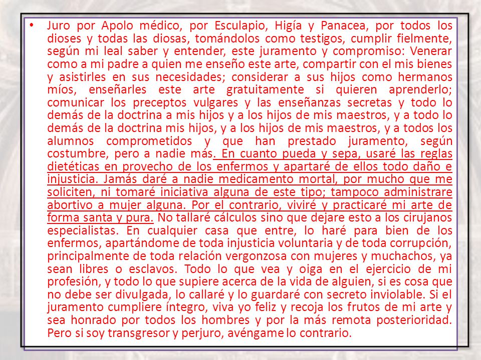 Juro por Apolo médico, por Esculapio, Higía y Panacea, por todos los dioses y todas las diosas, tomándolos como testigos, cumplir fielmente, según mi leal saber y entender, este juramento y compromiso: Venerar como a mi padre a quien me enseño este arte, compartir con el mis bienes y asistirles en sus necesidades; considerar a sus hijos como hermanos míos, enseñarles este arte gratuitamente si quieren aprenderlo; comunicar los preceptos vulgares y las enseñanzas secretas y todo lo demás de la doctrina a mis hijos y a los hijos de mis maestros, y a todo lo demás de la doctrina mis hijos, y a los hijos de mis maestros, y a todos los alumnos comprometidos y que han prestado juramento, según costumbre, pero a nadie más.
