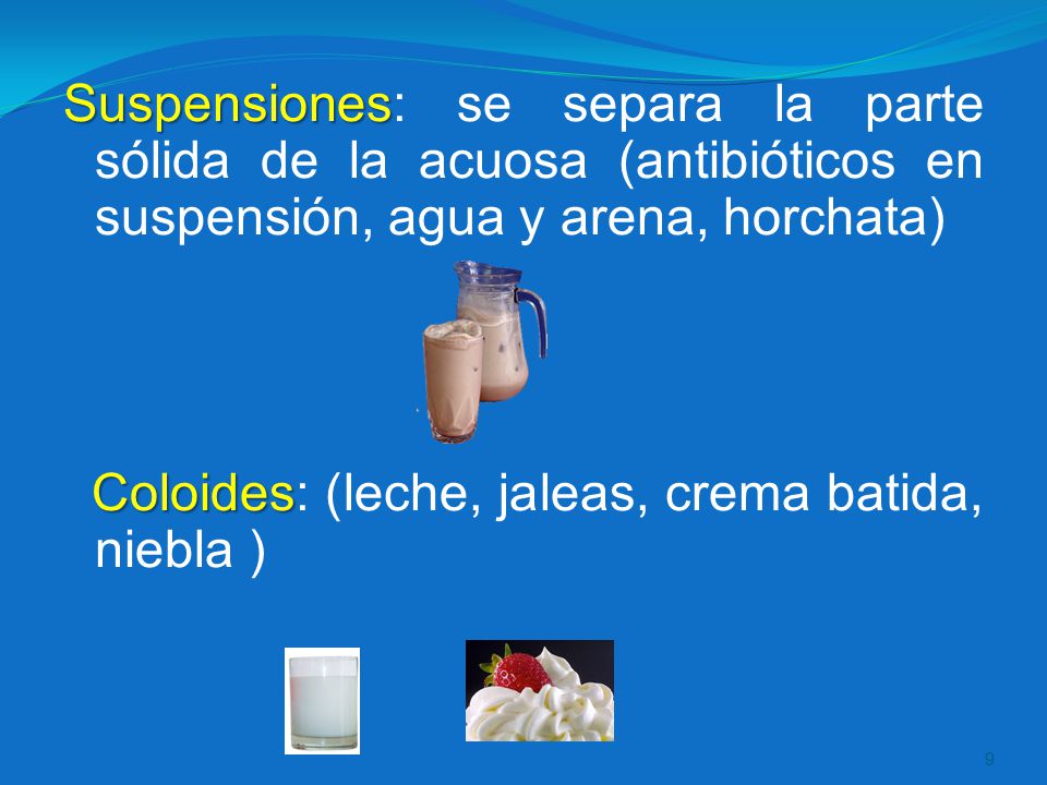 Suspensiones: se separa la parte sólida de la acuosa (antibióticos en suspensión, agua y arena, horchata) Coloides: (leche, jaleas, crema batida, niebla )