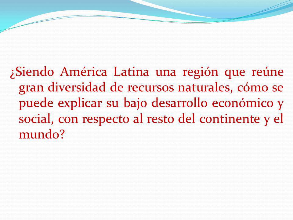 ¿Siendo América Latina una región que reúne gran diversidad de recursos naturales, cómo se puede explicar su bajo desarrollo económico y social, con respecto al resto del continente y el mundo