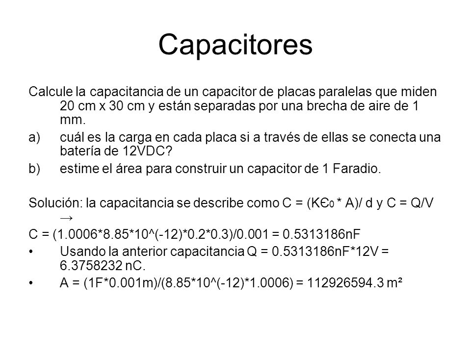 Capacitores Calcule la capacitancia de un capacitor de placas paralelas que miden 20 cm x 30 cm y están separadas por una brecha de aire de 1 mm.