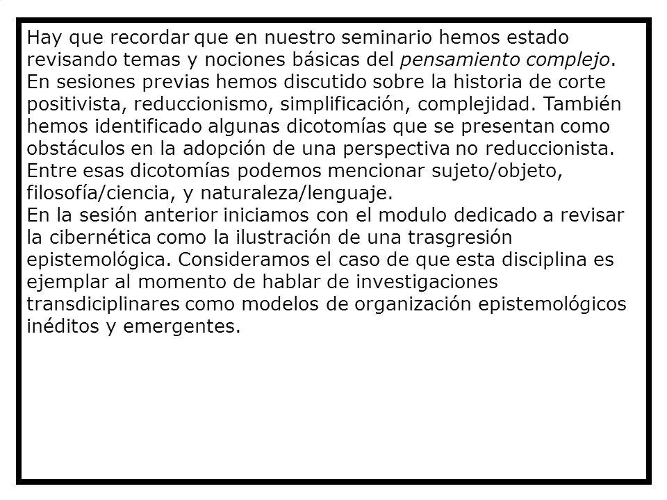 Hay que recordar que en nuestro seminario hemos estado revisando temas y nociones básicas del pensamiento complejo. En sesiones previas hemos discutido sobre la historia de corte positivista, reduccionismo, simplificación, complejidad. También hemos identificado algunas dicotomías que se presentan como obstáculos en la adopción de una perspectiva no reduccionista. Entre esas dicotomías podemos mencionar sujeto/objeto, filosofía/ciencia, y naturaleza/lenguaje.